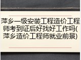 萍乡一级安装工程造价工程师考到证后好找好工作吗(萍乡造价工程师就业前景)