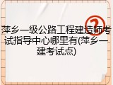 萍乡一级公路工程建造师考试指导中心哪里有(萍乡一建考试点)