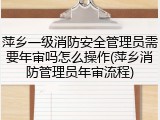 萍乡一级消防安全管理员需要年审吗怎么操作(萍乡消防管理员年审流程)