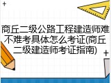商丘二级公路工程建造师难不难考具体怎么考证(商丘二级建造师考证指南)