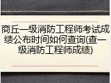 商丘一级消防工程师考试成绩公布时间如何查询(查一级消防工程师成绩)