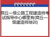 商丘一级公路工程建造师考试指导中心哪里有(商丘一级建造师培训)