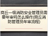 商丘一级消防安全管理员需要年审吗怎么操作(商丘消防管理员年审流程)