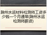 滁州水运材料检测师工资多少钱一个月通常(滁州水运检测师薪资)