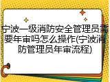 宁波一级消防安全管理员需要年审吗怎么操作(宁波消防管理员年审流程)