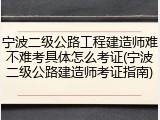 宁波二级公路工程建造师难不难考具体怎么考证(宁波二级公路建造师考证指南)