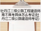 牡丹江二级公路工程建造师难不难考具体怎么考证(牡丹江二级公路建造师考证)