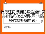 牡丹江初级消防设施操作员有补贴吗怎么领取呢(消防操作员补贴申领)