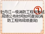牡丹江一级消防工程师考试成绩公布时间如何查询(消防工程师成绩查询)