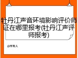牡丹江声音环境影响评价师证在哪里报考(牡丹江声评师报考)