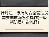 牡丹江一级消防安全管理员需要年审吗怎么操作(一级消防员年审流程)