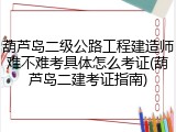 葫芦岛二级公路工程建造师难不难考具体怎么考证(葫芦岛二建考证指南)