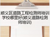 顺义区道路工程检测师培训学校哪里好(顺义道路检测师培训)