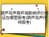 葫芦岛声音环境影响评价师证在哪里报考(葫芦岛声评师报考)