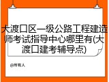 大渡口区一级公路工程建造师考试指导中心哪里有(大渡口建考辅导点)