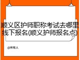 顺义区护师职称考试去哪里线下报名(顺义护师报名点)