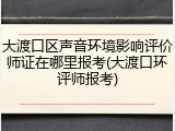 大渡口区声音环境影响评价师证在哪里报考(大渡口环评师报考)