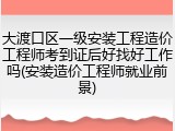 大渡口区一级安装工程造价工程师考到证后好找好工作吗(安装造价工程师就业前景)