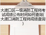 大渡口区一级消防工程师考试成绩公布时间如何查询(大渡口消防工程师成绩查询)