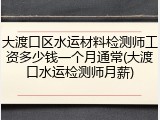 大渡口区水运材料检测师工资多少钱一个月通常(大渡口水运检测师月薪)