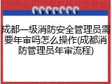 成都一级消防安全管理员需要年审吗怎么操作(成都消防管理员年审流程)