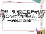 成都一级消防工程师考试成绩公布时间如何查询(成都一消成绩查询时间)