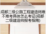 成都二级公路工程建造师难不难考具体怎么考证(成都二级建造师报考指南)