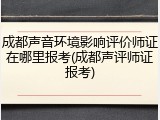 成都声音环境影响评价师证在哪里报考(成都声评师证报考)