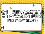 朔州一级消防安全管理员需要年审吗怎么操作(朔州消防管理员年审流程)