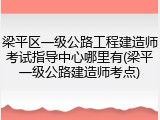 梁平区一级公路工程建造师考试指导中心哪里有(梁平一级公路建造师考点)