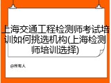 上海交通工程检测师考试培训如何挑选机构(上海检测师培训选择)