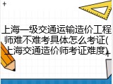 上海一级交通运输造价工程师难不难考具体怎么考证(上海交通造价师考证难度)