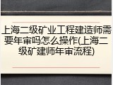 上海二级矿业工程建造师需要年审吗怎么操作(上海二级矿建师年审流程)