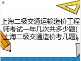 上海二级交通运输造价工程师考试一年几次共多少题(上海二级交通造价考几题)
