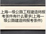 上海一级公路工程建造师报考条件有什么要求(上海一级公路建造师报考条件)