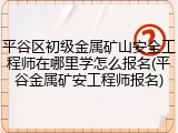 平谷区初级金属矿山安全工程师在哪里学怎么报名(平谷金属矿安工程师报名)