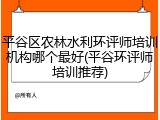 平谷区农林水利环评师培训机构哪个最好(平谷环评师培训推荐)