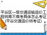 平谷区一级交通运输造价工程师难不难考具体怎么考证(平谷交通造价师考证)