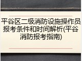 平谷区二级消防设施操作员报考条件和时间解析(平谷消防报考指南)