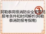 阿勒泰高级消防安全管理员报考条件和时间解析(阿勒泰消防报考指南)