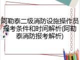 阿勒泰二级消防设施操作员报考条件和时间解析(阿勒泰消防报考解析)