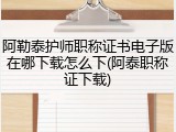 阿勒泰护师职称证书电子版在哪下载怎么下(阿泰职称证下载)