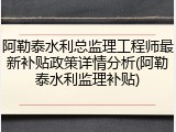 阿勒泰水利总监理工程师最新补贴政策详情分析(阿勒泰水利监理补贴)