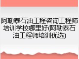 阿勒泰石油工程咨询工程师培训学校哪里好(阿勒泰石油工程师培训优选)