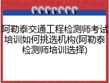 阿勒泰交通工程检测师考试培训如何挑选机构(阿勒泰检测师培训选择)