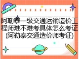 阿勒泰一级交通运输造价工程师难不难考具体怎么考证(阿勒泰交通造价师考证)