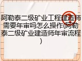 阿勒泰二级矿业工程建造师需要年审吗怎么操作(阿勒泰二级矿业建造师年审流程)
