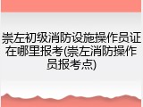 崇左初级消防设施操作员证在哪里报考(崇左消防操作员报考点)