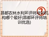 昌都农林水利环评师培训机构哪个最好(昌都环评师培训优选)