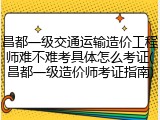 昌都一级交通运输造价工程师难不难考具体怎么考证(昌都一级造价师考证指南)